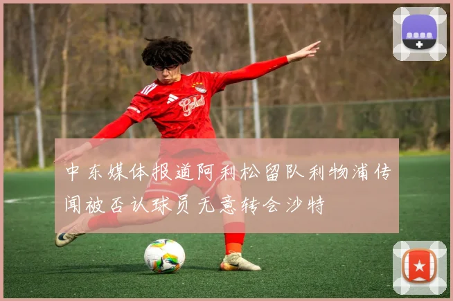 中东媒体报道阿利松留队利物浦传闻被否认球员无意转会沙特