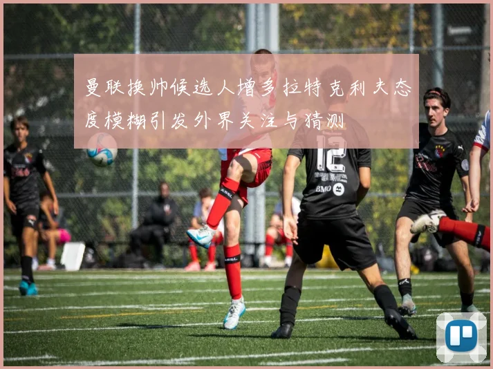 曼联换帅候选人增多拉特克利夫态度模糊引发外界关注与猜测