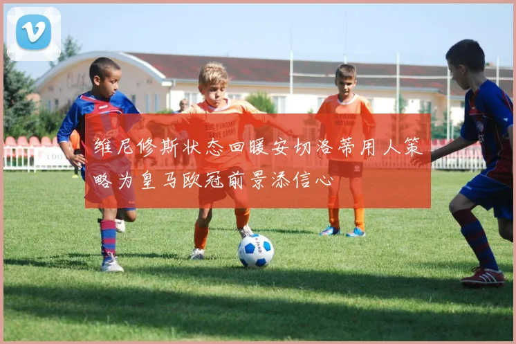 维尼修斯状态回暖安切洛蒂用人策略为皇马欧冠前景添信心