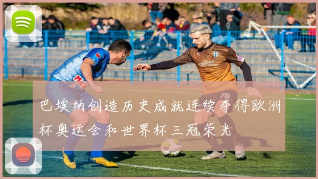 巴埃纳创造历史成就连续夺得欧洲杯奥运会和世界杯三冠荣光