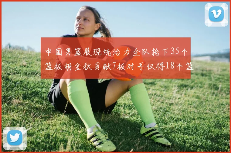 中国男篮展现统治力全队抢下35个篮板胡金秋贡献7板对手仅得18个篮板