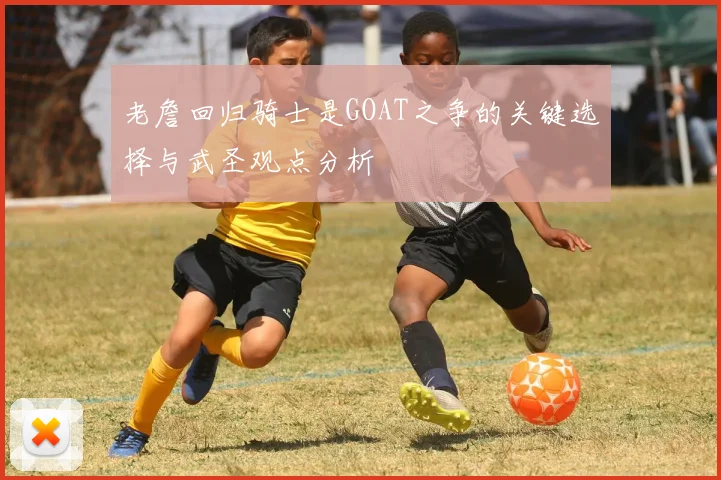 老詹回归骑士是GOAT之争的关键选择与武圣观点分析