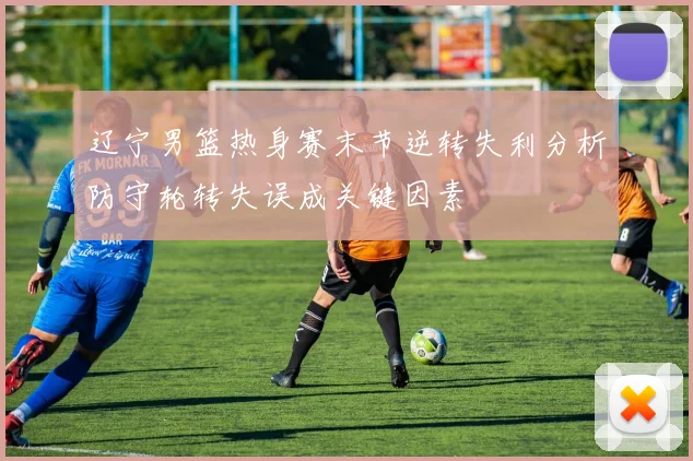 辽宁男篮热身赛末节逆转失利分析防守轮转失误成关键因素
